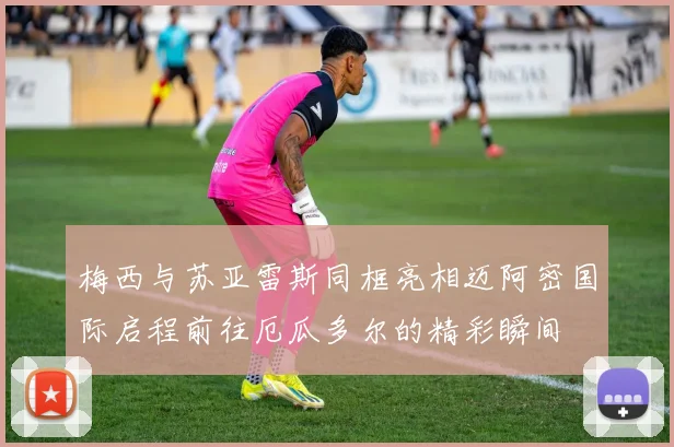 梅西与苏亚雷斯同框亮相迈阿密国际启程前往厄瓜多尔的精彩瞬间