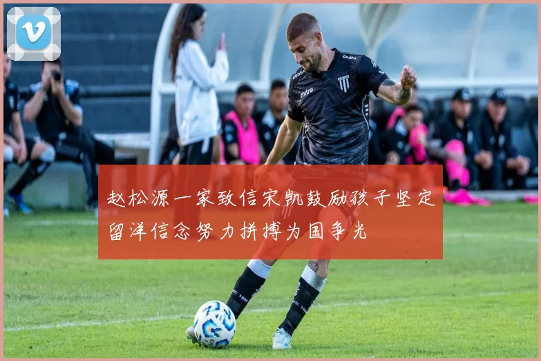 赵松源一家致信宋凯鼓励孩子坚定留洋信念努力拼搏为国争光