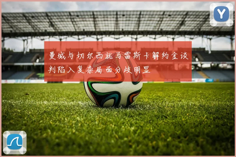 曼城与切尔西就马雷斯卡解约金谈判陷入复杂局面分歧明显