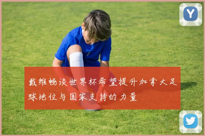 戴维畅谈世界杯希望提升加拿大足球地位与国家支持的力量