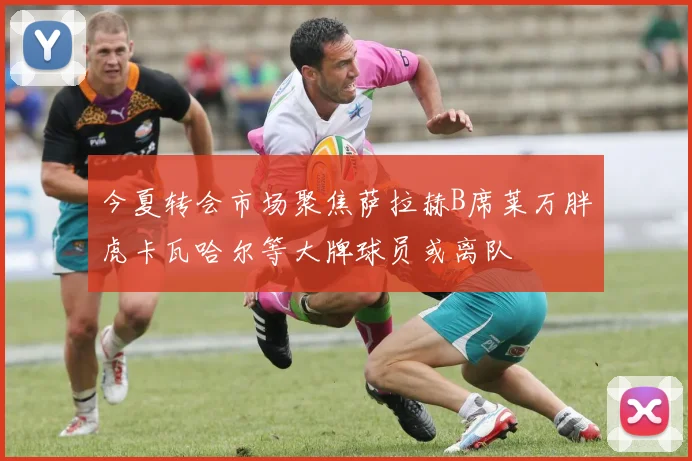 今夏转会市场聚焦萨拉赫B席莱万胖虎卡瓦哈尔等大牌球员或离队