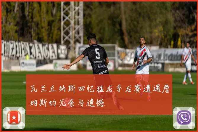瓦兰丘纳斯回忆猛龙季后赛遭遇詹姆斯的无奈与遗憾