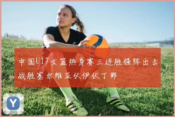 中国U17女篮热身赛三连胜强阵出击战胜塞尔维亚伏伊伏丁那