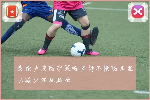 泰伦卢谈防守策略坚持不换防库里以减少混乱局面