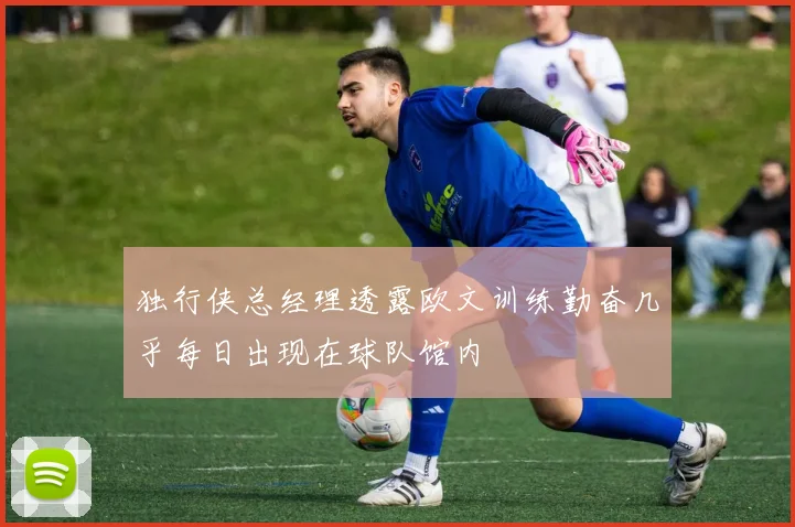 独行侠总经理透露欧文训练勤奋几乎每日出现在球队馆内