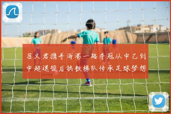 吕文君携手海港一路夺冠从中乙到中超退役后执教梯队传承足球梦想
