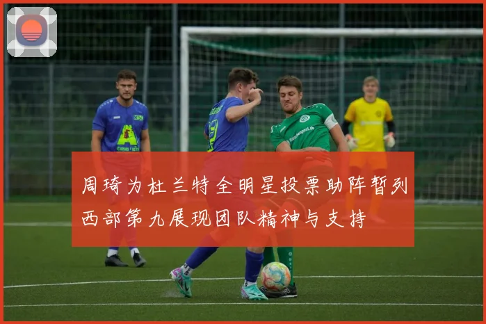 周琦为杜兰特全明星投票助阵暂列西部第九展现团队精神与支持