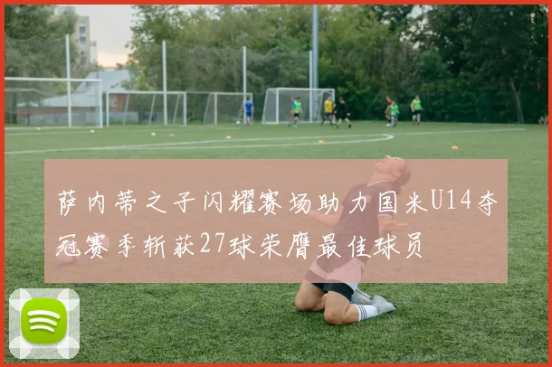 萨内蒂之子闪耀赛场助力国米U14夺冠赛季斩获27球荣膺最佳球员