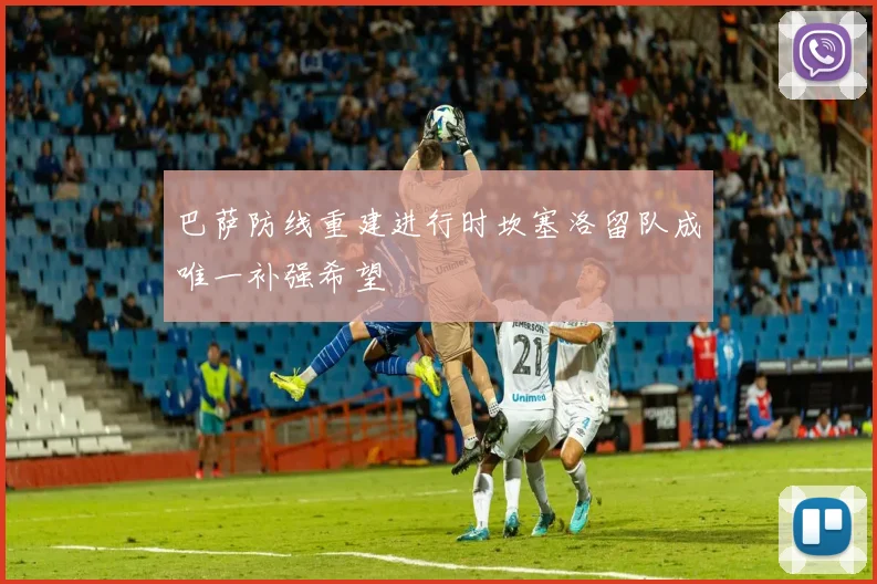巴萨防线重建进行时坎塞洛留队成唯一补强希望