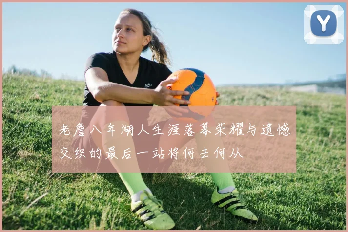 老詹八年湖人生涯落幕荣耀与遗憾交织的最后一站将何去何从