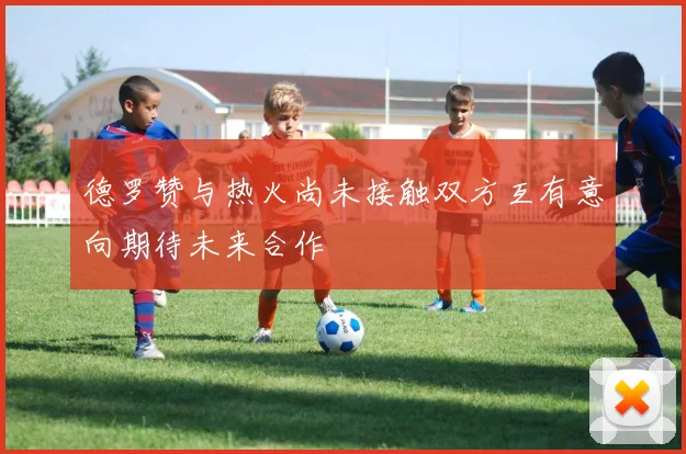 德罗赞与热火尚未接触双方互有意向期待未来合作