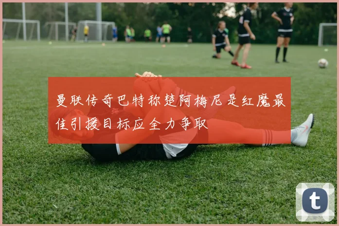 曼联传奇巴特称楚阿梅尼是红魔最佳引援目标应全力争取